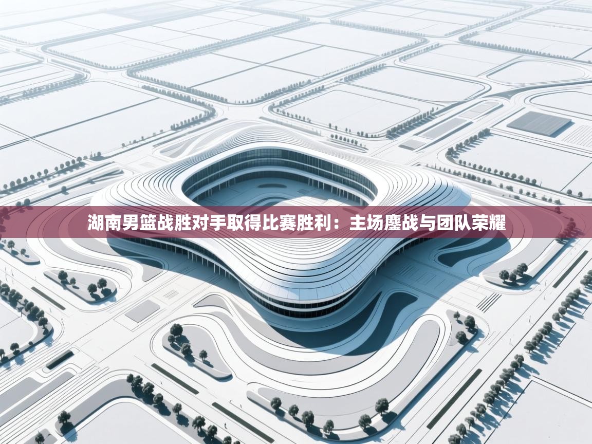 湖南男篮战胜对手取得比赛胜利：主场鏖战与团队荣耀  第2张